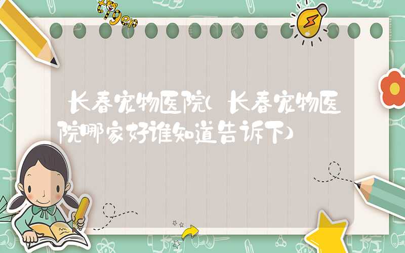 长春宠物医院（长春宠物医院哪家好谁知道告诉下）