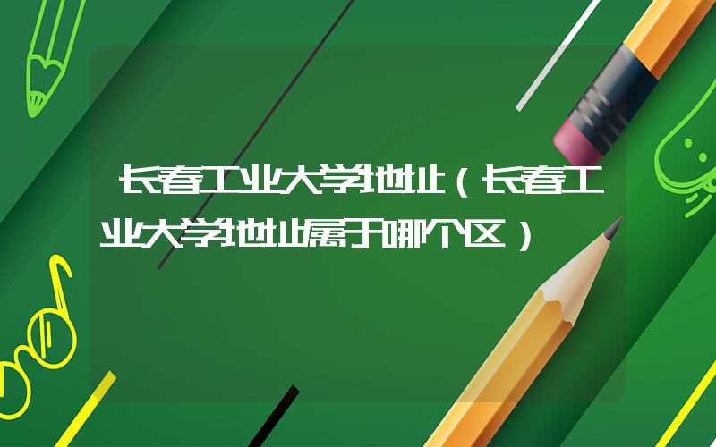 长春工业大学地址（长春工业大学地址属于哪个区）