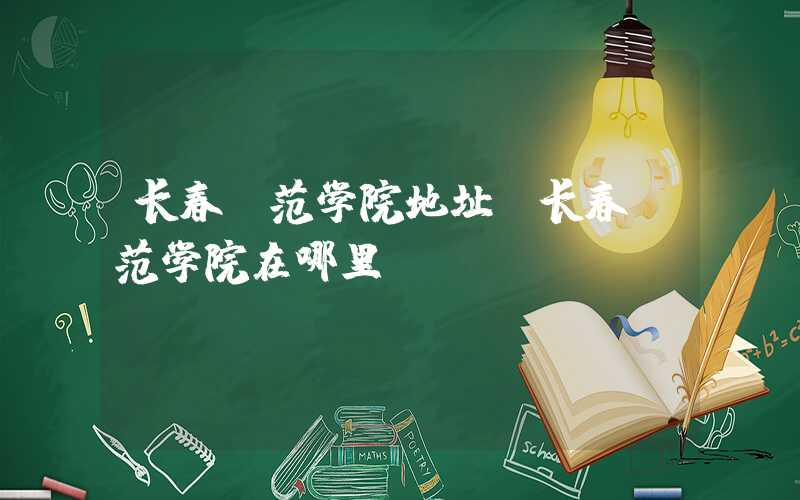 长春师范学院地址(长春师范学院在哪里)