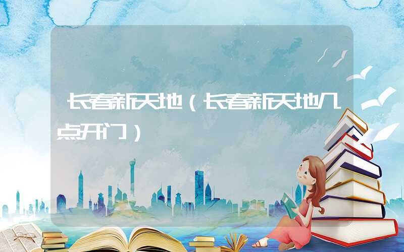 长春新天地（长春新天地几点开门）