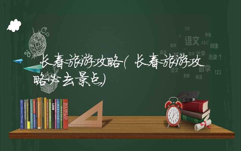 长春旅游攻略(长春旅游攻略必去景点)