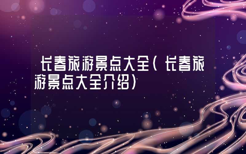 长春旅游景点大全（长春旅游景点大全介绍）