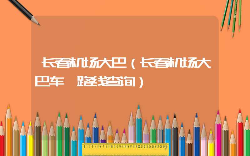 长春机场大巴（长春机场大巴车 路线查询）