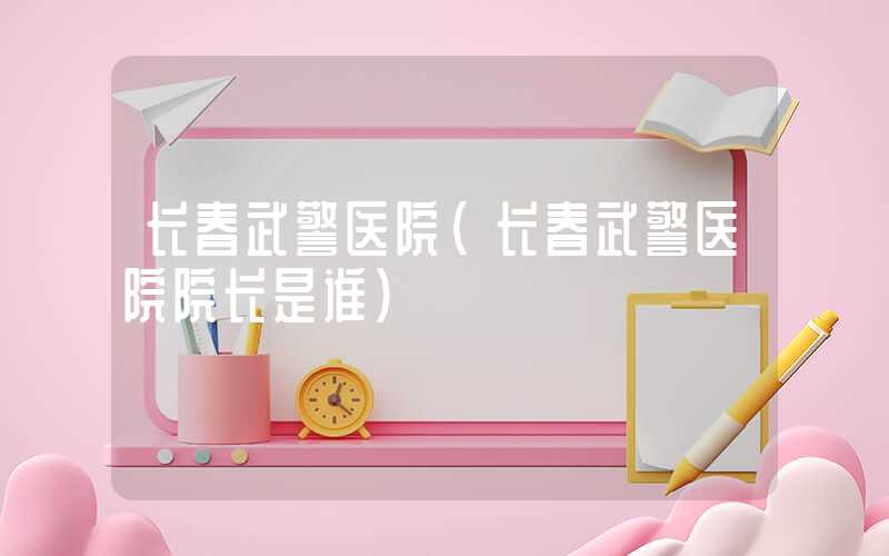 长春武警医院（长春武警医院院长是谁）