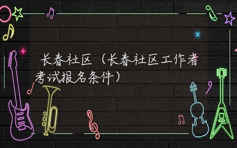 长春社区（长春社区工作者考试报名条件）