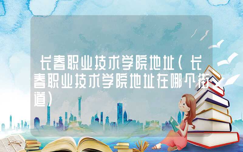 长春职业技术学院地址（长春职业技术学院地址在哪个街道）