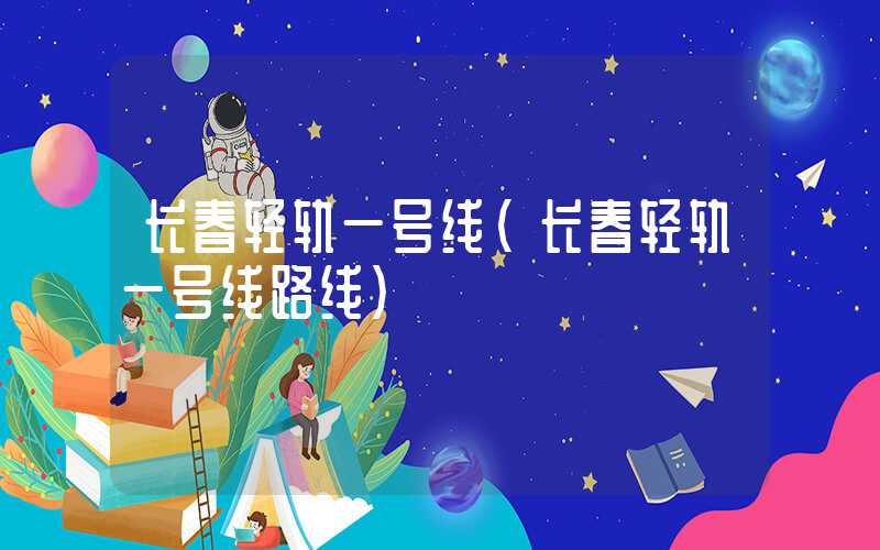 长春轻轨一号线(长春轻轨一号线路线)