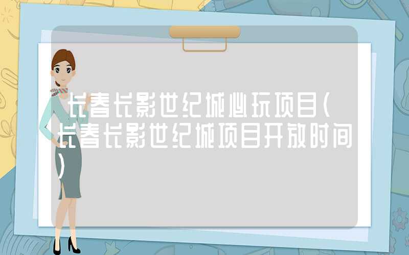 长春长影世纪城必玩项目(长春长影世纪城项目开放时间)