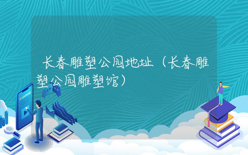 长春雕塑公园地址(长春雕塑公园雕塑馆)