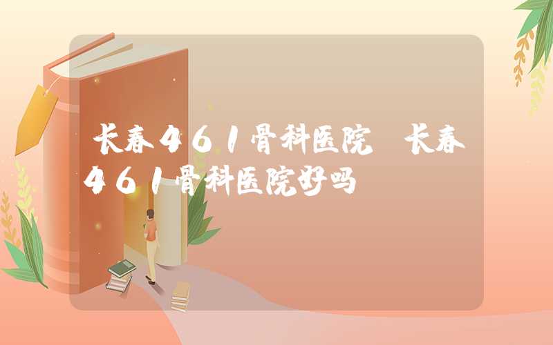 长春461骨科医院（长春461骨科医院好吗）