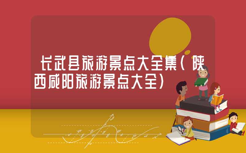 长武县旅游景点大全集（陕西咸阳旅游景点大全）