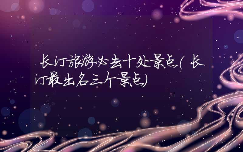 长汀旅游必去十处景点（长汀最出名三个景点）