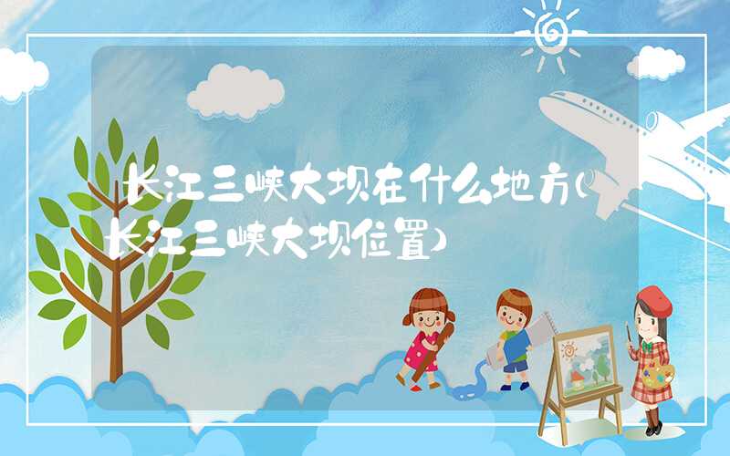 长江三峡大坝在什么地方（长江三峡大坝位置）