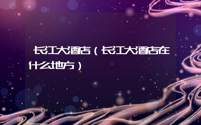 长江大酒店（长江大酒店在什么地方）