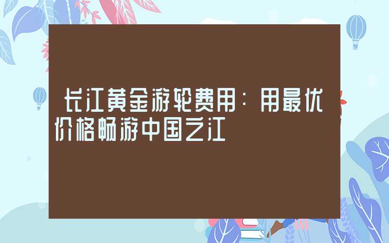 长江黄金游轮费用：用最优价格畅游中国之江