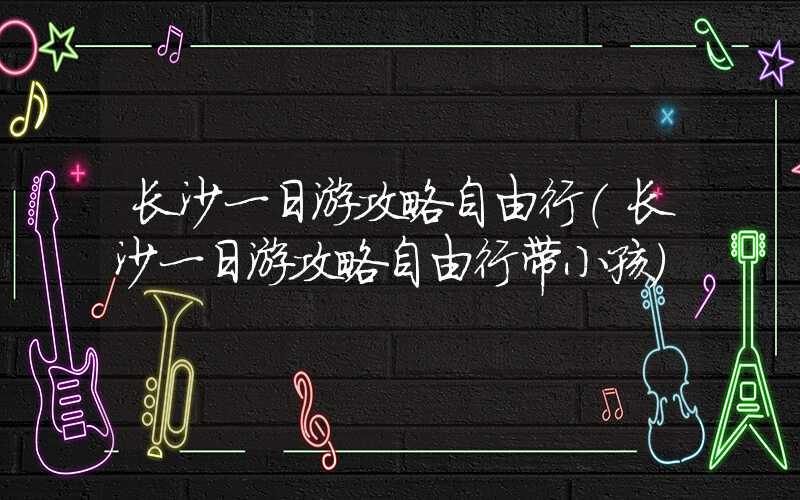 长沙一日游攻略自由行（长沙一日游攻略自由行带小孩）