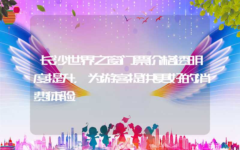 长沙世界之窗门票价格透明度提升,为游客提供更好的消费体验