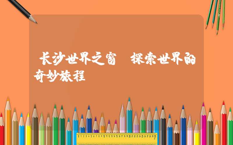 长沙世界之窗：探索世界的奇妙旅程