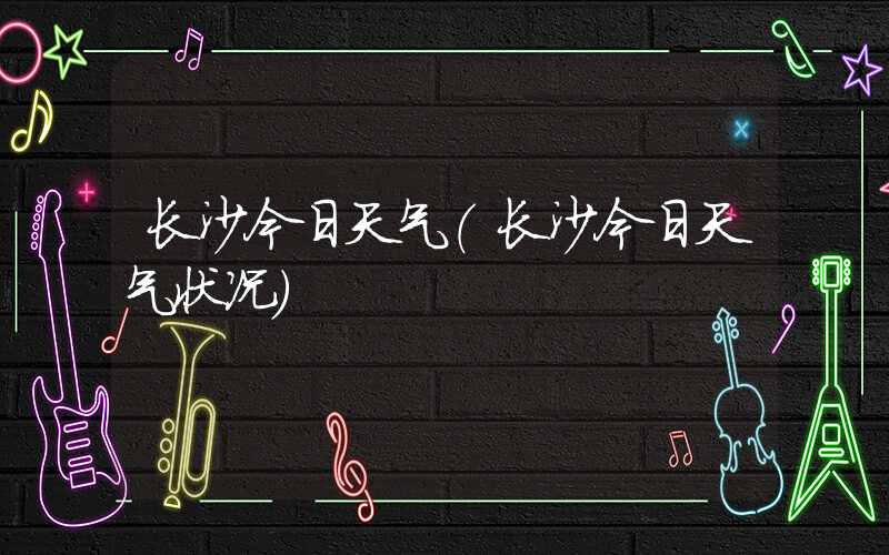 长沙今日天气(长沙今日天气状况)