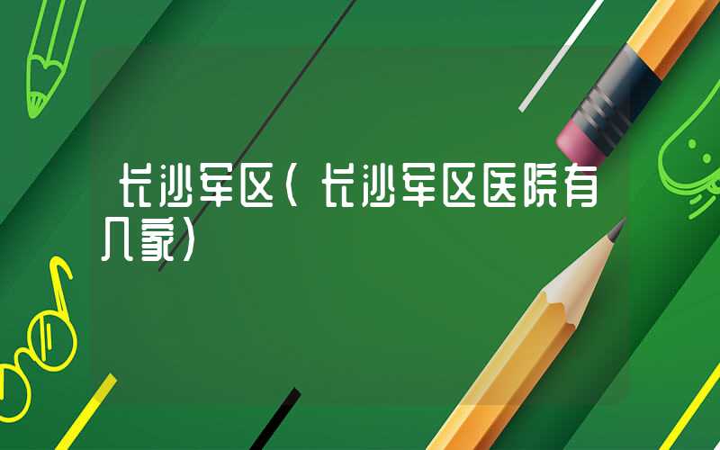 长沙军区（长沙军区医院有几家）