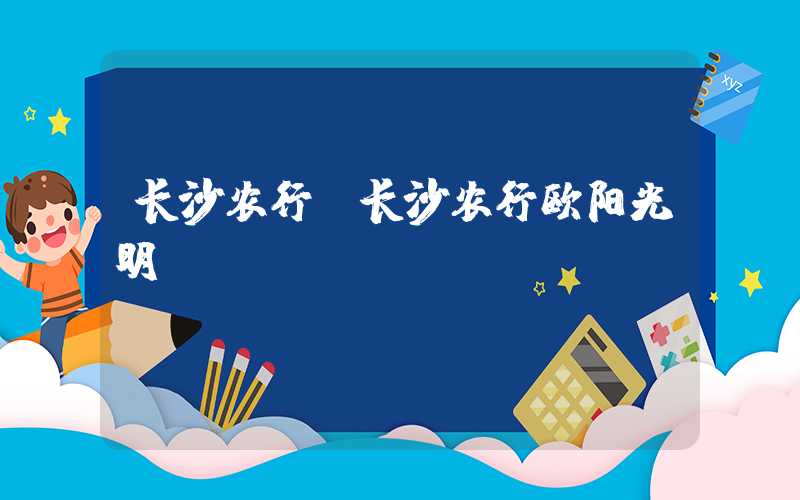 长沙农行(长沙农行欧阳光明)