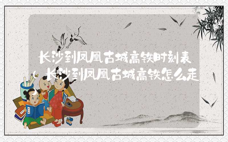 长沙到凤凰古城高铁时刻表（长沙到凤凰古城高铁怎么走）