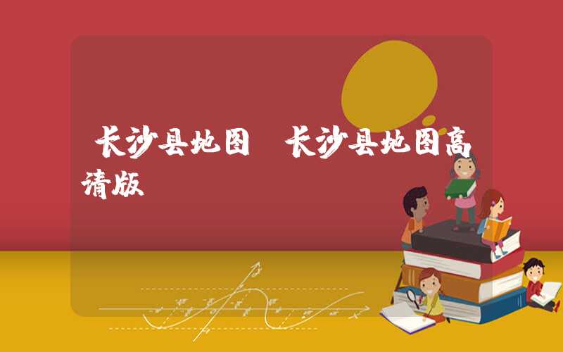 长沙县地图(长沙县地图高清版)