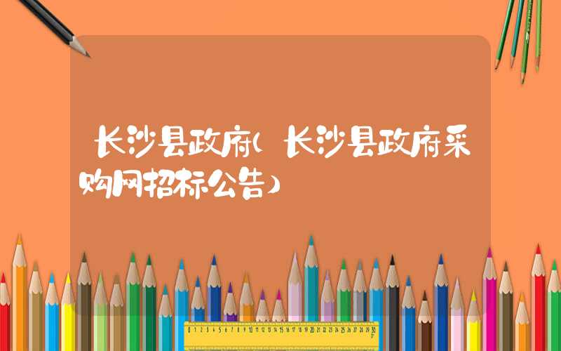 长沙县政府（长沙县政府采购网招标公告）
