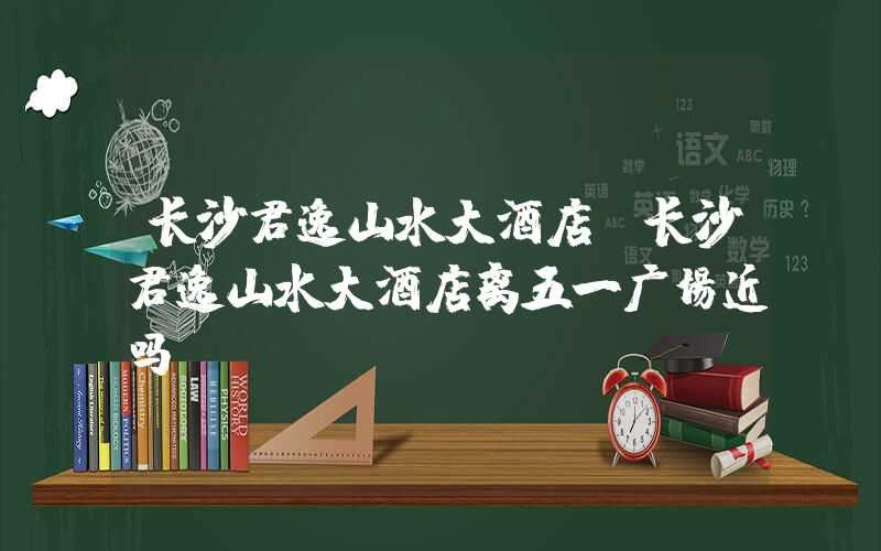 长沙君逸山水大酒店（长沙君逸山水大酒店离五一广场近吗）