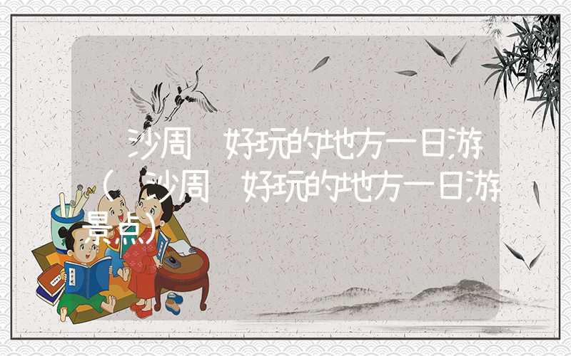 长沙周边好玩的地方一日游（长沙周边好玩的地方一日游景点）