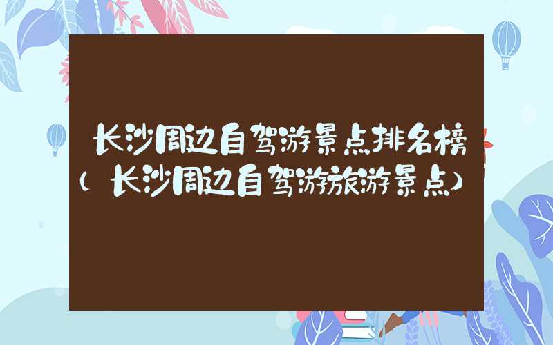 长沙周边自驾游景点排名榜（长沙周边自驾游旅游景点）