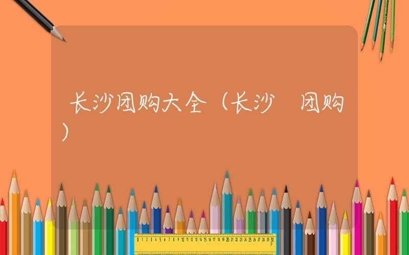 长沙团购大全（长沙 团购）