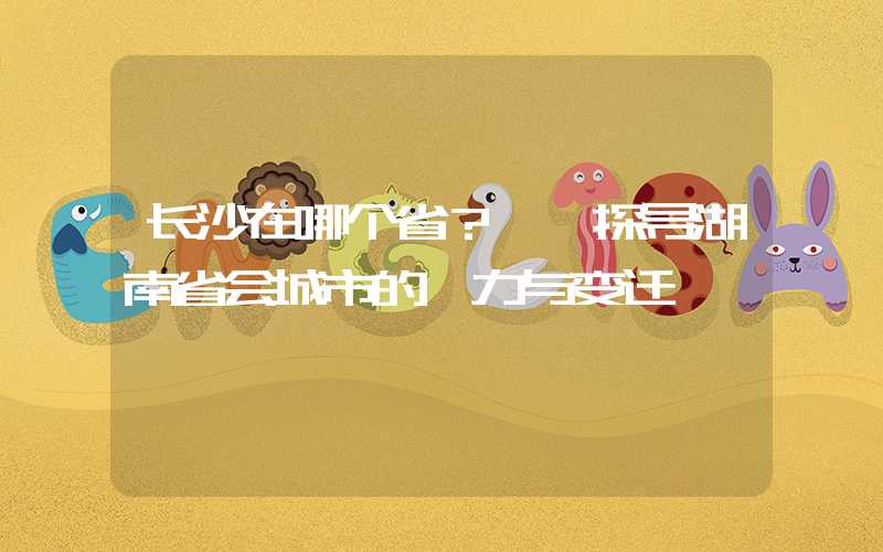 长沙在哪个省？——探寻湖南省会城市的魅力与变迁