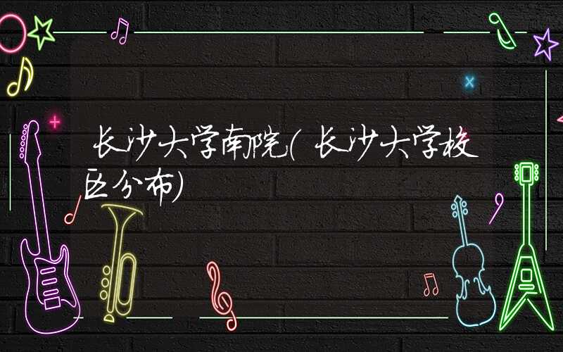 长沙大学南院(长沙大学校区分布)
