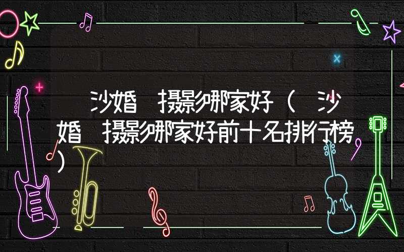 长沙婚纱摄影哪家好（长沙婚纱摄影哪家好前十名排行榜）