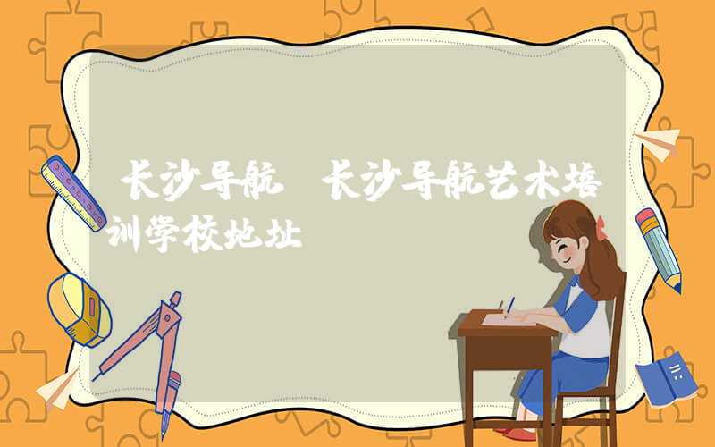 长沙导航（长沙导航艺术培训学校地址）