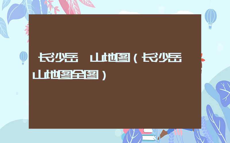 长沙岳麓山地图（长沙岳麓山地图全图）