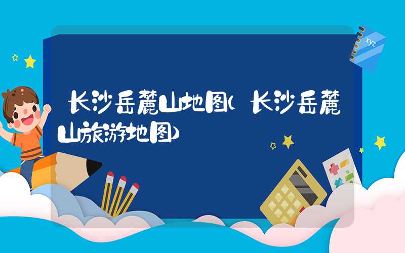 长沙岳麓山地图（长沙岳麓山旅游地图）