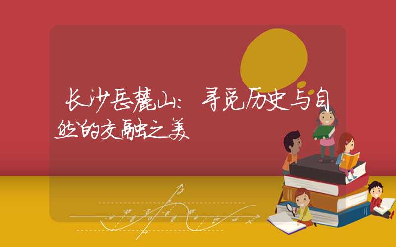 长沙岳麓山:寻觅历史与自然的交融之美