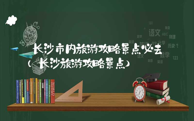 长沙市内旅游攻略景点必去（长沙旅游攻略景点）