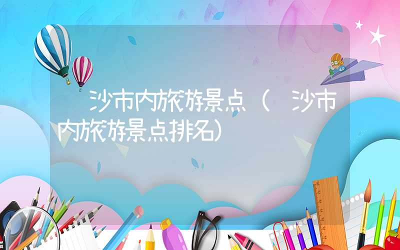 长沙市内旅游景点（长沙市内旅游景点排名）