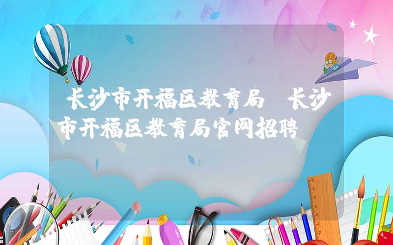 长沙市开福区教育局（长沙市开福区教育局官网招聘）