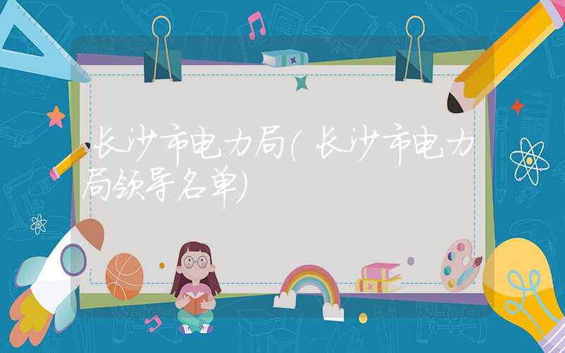 长沙市电力局（长沙市电力局领导名单）