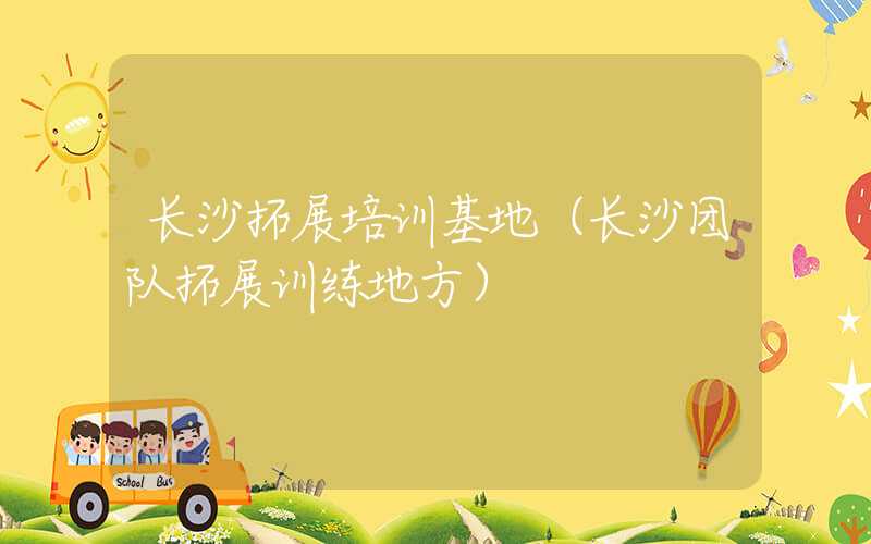 长沙拓展培训基地（长沙团队拓展训练地方）