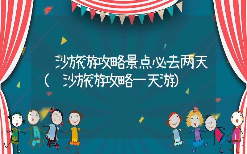 长沙旅游攻略景点必去两天(长沙旅游攻略一天游)