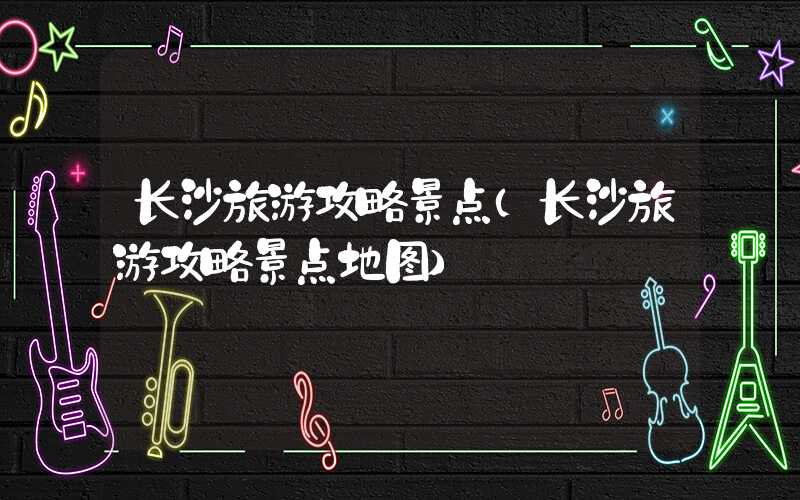 长沙旅游攻略景点(长沙旅游攻略景点地图)