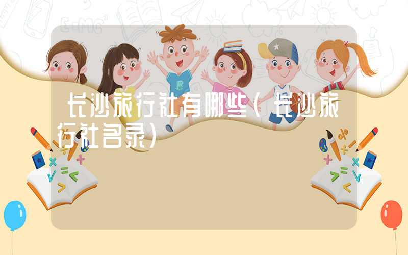 长沙旅行社有哪些（长沙旅行社名录）