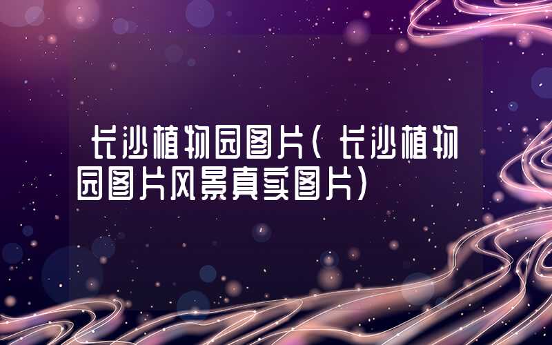 长沙植物园图片(长沙植物园图片风景真实图片)