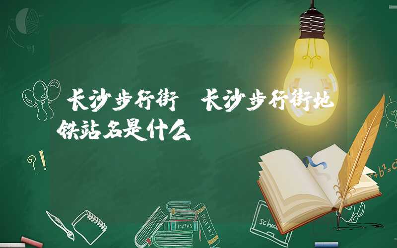 长沙步行街（长沙步行街地铁站名是什么）
