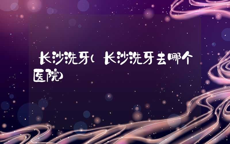长沙洗牙（长沙洗牙去哪个医院）